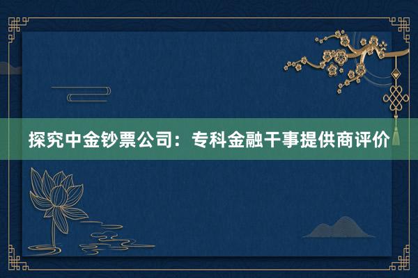 探究中金钞票公司：专科金融干事提供商评价