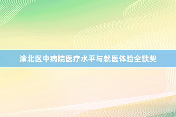 渝北区中病院医疗水平与就医体验全默契